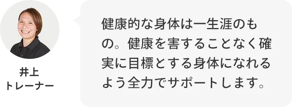 井上トレーナー：健康的な身体は一生のもの。健康を害することなく確実に目標とする身体になれるよう全力でサポートします。